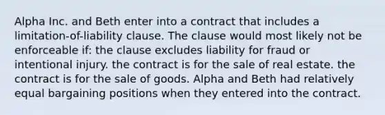 Alpha Inc. and Beth enter into a contract that includes a limitation-of-liability clause. The clause would most likely not be enforceable if: the clause excludes liability for fraud or intentional injury. the contract is for the sale of real estate. the contract is for the sale of goods. Alpha and Beth had relatively equal bargaining positions when they entered into the contract.