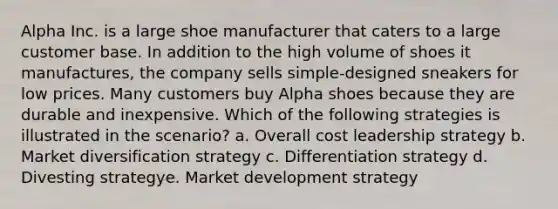 Alpha Inc. is a large shoe manufacturer that caters to a large customer base. In addition to the high volume of shoes it manufactures, the company sells simple-designed sneakers for low prices. Many customers buy Alpha shoes because they are durable and inexpensive. Which of the following strategies is illustrated in the scenario? a. Overall cost leadership strategy b. Market diversification strategy c. Differentiation strategy d. Divesting strategye. Market development strategy