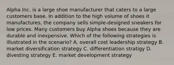 Alpha Inc. is a large shoe manufacturer that caters to a large customers base. In addition to the high volume of shoes it manufactures, the company sells simple-designed sneakers for low prices. Many customers buy Alpha shoes because they are durable and inexpensive. Which of the following strategies is illustrated in the scenario? A. overall cost leadership strategy B. market diversification strategy C. differentiation stratigy D. divesting strategy E. market development strategy