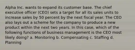 Alpha Inc. wants to expand its customer base. The chief executive officer (CEO) sets a target for all its sales units to increase sales by 50 percent by the next fiscal year. The CEO also lays out a scheme for the company to produce a new product within the next two years. In this case, which of the following functions of business management is the CEO most likely doing? a. Monitoring b. Compensating c. Staffing d. Planning