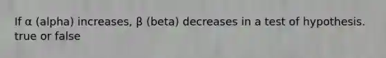 If α (alpha) increases, β (beta) decreases in a test of hypothesis. true or false