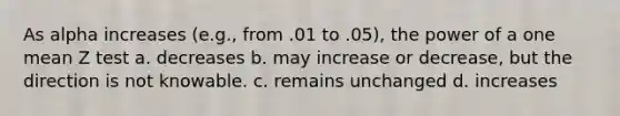 As alpha increases (e.g., from .01 to .05), the power of a one mean Z test a. decreases b. may increase or decrease, but the direction is not knowable. c. remains unchanged d. increases