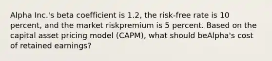 Alpha Inc.'s beta coefficient is 1.2, the risk-free rate is 10 percent, and the market riskpremium is 5 percent. Based on the capital asset pricing model (CAPM), what should beAlpha's cost of retained earnings?