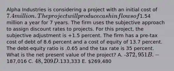 Alpha Industries is considering a project with an initial cost of 7.4 million. The project will produce cash inflows of1.54 million a year for 7 years. The firm uses the subjective approach to assign discount rates to projects. For this project, the subjective adjustment is +1.5 percent. The firm has a pre-tax cost of debt of 8.6 percent and a cost of equity of 13.7 percent. The debt-equity ratio is .0.65 and the tax rate is 35 percent. What is the net present value of the project? A. -372,951 B. -187,016 C. 48,209 D.133,333 E. 269,480