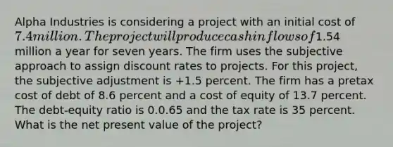 Alpha Industries is considering a project with an initial cost of 7.4 million. The project will produce cash inflows of1.54 million a year for seven years. The firm uses the subjective approach to assign discount rates to projects. For this project, the subjective adjustment is +1.5 percent. The firm has a pretax cost of debt of 8.6 percent and a cost of equity of 13.7 percent. The debt-equity ratio is 0.0.65 and the tax rate is 35 percent. What is the net present value of the project?