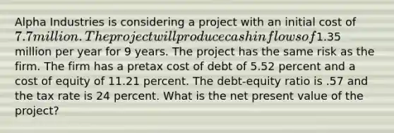 Alpha Industries is considering a project with an initial cost of 7.7 million. The project will produce cash inflows of1.35 million per year for 9 years. The project has the same risk as the firm. The firm has a pretax cost of debt of 5.52 percent and a cost of equity of 11.21 percent. The debt-equity ratio is .57 and the tax rate is 24 percent. What is the net present value of the project?