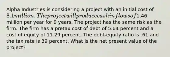 Alpha Industries is considering a project with an initial cost of 8.1 million. The project will produce cash inflows of1.46 million per year for 9 years. The project has the same risk as the firm. The firm has a pretax cost of debt of 5.64 percent and a cost of equity of 11.29 percent. The debt-equity ratio is .61 and the tax rate is 39 percent. What is the net present value of the project?