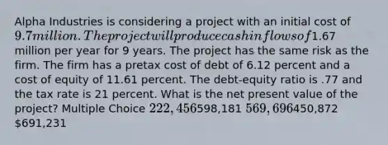 Alpha Industries is considering a project with an initial cost of 9.7 million. The project will produce cash inflows of1.67 million per year for 9 years. The project has the same risk as the firm. The firm has a pretax cost of debt of 6.12 percent and a cost of equity of 11.61 percent. The debt-equity ratio is .77 and the tax rate is 21 percent. What is the net present value of the project? Multiple Choice 222,456598,181 569,696450,872 691,231