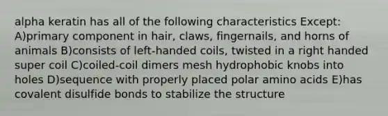 alpha keratin has all of the following characteristics Except: A)primary component in hair, claws, fingernails, and horns of animals B)consists of left-handed coils, twisted in a right handed super coil C)coiled-coil dimers mesh hydrophobic knobs into holes D)sequence with properly placed polar amino acids E)has covalent disulfide bonds to stabilize the structure