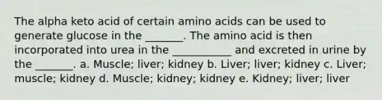 The alpha keto acid of certain amino acids can be used to generate glucose in the _______. The amino acid is then incorporated into urea in the ___________ and excreted in urine by the _______. a. Muscle; liver; kidney b. Liver; liver; kidney c. Liver; muscle; kidney d. Muscle; kidney; kidney e. Kidney; liver; liver