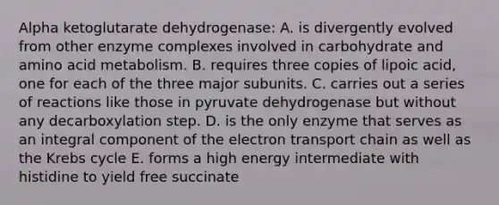 Alpha ketoglutarate dehydrogenase: A. is divergently evolved from other enzyme complexes involved in carbohydrate and amino acid metabolism. B. requires three copies of lipoic acid, one for each of the three major subunits. C. carries out a series of reactions like those in pyruvate dehydrogenase but without any decarboxylation step. D. is the only enzyme that serves as an integral component of the electron transport chain as well as the Krebs cycle E. forms a high energy intermediate with histidine to yield free succinate