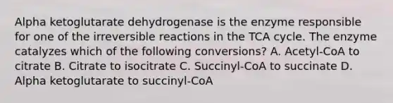 Alpha ketoglutarate dehydrogenase is the enzyme responsible for one of the irreversible reactions in the TCA cycle. The enzyme catalyzes which of the following conversions? A. Acetyl-CoA to citrate B. Citrate to isocitrate C. Succinyl-CoA to succinate D. Alpha ketoglutarate to succinyl-CoA