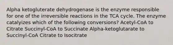 Alpha ketogluterate dehydrogenase is the enzyme responsible for one of the irreversible reactions in the TCA cycle. The enzyme catalyizes which of the following conversions? Acetyl-CoA to Citrate Succinyl-CoA to Succinate Alpha-ketoglutarate to Succinyl-CoA Citrate to Isocitrate