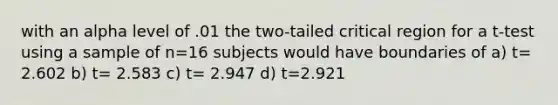 with an alpha level of .01 the two-tailed critical region for a t-test using a sample of n=16 subjects would have boundaries of a) t= 2.602 b) t= 2.583 c) t= 2.947 d) t=2.921