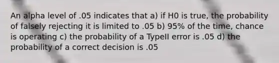 An alpha level of .05 indicates that a) if H0 is true, the probability of falsely rejecting it is limited to .05 b) 95% of the time, chance is operating c) the probability of a TypeII error is .05 d) the probability of a correct decision is .05