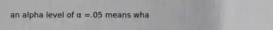 an alpha level of α =.05 means wha