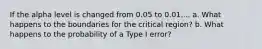 If the alpha level is changed from 0.05 to 0.01.... a. What happens to the boundaries for the critical region? b. What happens to the probability of a Type I error?