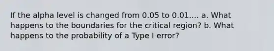 If the alpha level is changed from 0.05 to 0.01.... a. What happens to the boundaries for the critical region? b. What happens to the probability of a Type I error?