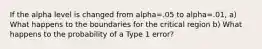 If the alpha level is changed from alpha=.05 to alpha=.01, a) What happens to the boundaries for the critical region b) What happens to the probability of a Type 1 error?