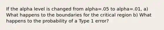 If the alpha level is changed from alpha=.05 to alpha=.01, a) What happens to the boundaries for the critical region b) What happens to the probability of a Type 1 error?