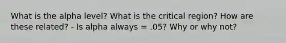 What is the alpha level? What is the critical region? How are these related? - Is alpha always = .05? Why or why not?