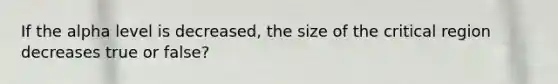 If the alpha level is decreased, the size of the critical region decreases true or false?