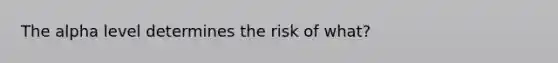 The alpha level determines the risk of what?