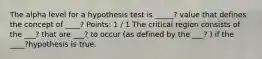 The alpha level for a hypothesis test is _____? value that defines the concept of ____? Points: 1 / 1 The critical region consists of the ___? that are ___? to occur (as defined by the ___? ) if the ____?hypothesis is true.