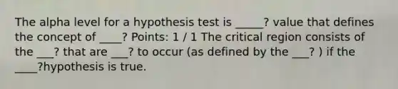 The alpha level for a hypothesis test is _____? value that defines the concept of ____? Points: 1 / 1 The critical region consists of the ___? that are ___? to occur (as defined by the ___? ) if the ____?hypothesis is true.