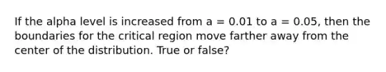 If the alpha level is increased from a = 0.01 to a = 0.05, then the boundaries for the critical region move farther away from the center of the distribution. True or false?