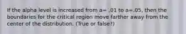 If the alpha level is increased from a= .01 to a=.05, then the boundaries for the critical region move farther away from the center of the distribution. (True or false?)