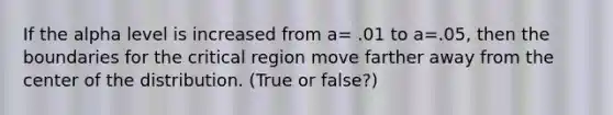 If the alpha level is increased from a= .01 to a=.05, then the boundaries for the critical region move farther away from the center of the distribution. (True or false?)