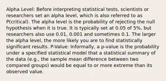 Alpha Level: Before interpreting statistical tests, scientists or researchers set an alpha level, which is also referred to as P(critical). The alpha level is the probability of rejecting the null hypothesis when it is true. It is typically set at 0.05 of 5%, but researchers also use 0.01, 0.001 and sometimes 0.1. The larger the alpha level, the more likely you are to find statistically significant results. P-Value: Informally, a p-value is the probability under a specified statistical model that a statistical summary of the data (e.g., the sample mean difference between two compared groups) would be equal to or more extreme than its observed value.