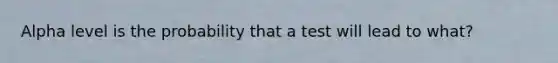 Alpha level is the probability that a test will lead to what?