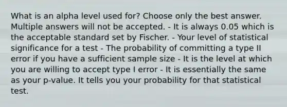 What is an alpha level used for? Choose only the best answer. Multiple answers will not be accepted. - It is always 0.05 which is the acceptable standard set by Fischer. - Your level of statistical significance for a test - The probability of committing a type II error if you have a sufficient sample size - It is the level at which you are willing to accept type I error - It is essentially the same as your p-value. It tells you your probability for that statistical test.