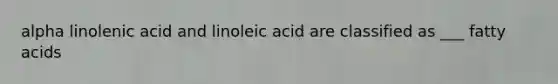 alpha linolenic acid and linoleic acid are classified as ___ fatty acids