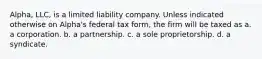 Alpha, LLC, is a limited liability company. Unless indicated otherwise on Alpha's federal tax form, the firm will be taxed as a. a corporation. b. a partnership. c. a sole proprietorship. d. a syndicate.