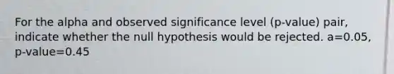 For the alpha and observed significance level​ (p-value) pair, indicate whether the null hypothesis would be rejected. a=0.05​, ​p-value=0.45