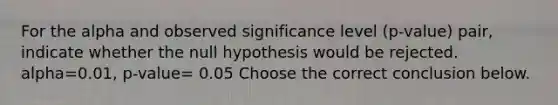 For the alpha and observed significance level​ (p-value) pair, indicate whether the null hypothesis would be rejected. alpha=0.01​, p-value= 0.05 Choose the correct conclusion below.