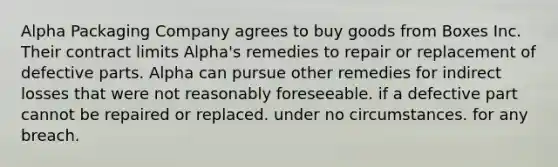 Alpha Packaging Company agrees to buy goods from Boxes Inc. Their contract limits Alpha's remedies to repair or replacement of defective parts. Alpha can pursue other remedies for indirect losses that were not reasonably foreseeable. if a defective part cannot be repaired or replaced. under no circumstances. for any breach.