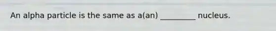 An alpha particle is the same as a(an) _________ nucleus.