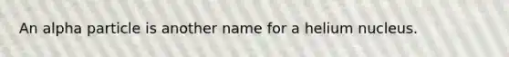 An alpha particle is another name for a helium nucleus.