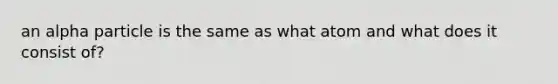 an alpha particle is the same as what atom and what does it consist of?