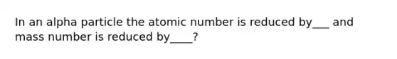 In an alpha particle the atomic number is reduced by___ and mass number is reduced by____?