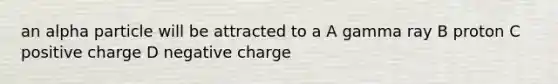 an alpha particle will be attracted to a A gamma ray B proton C positive charge D negative charge