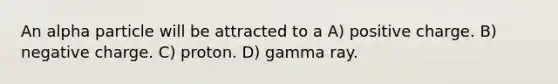 An alpha particle will be attracted to a A) positive charge. B) negative charge. C) proton. D) gamma ray.