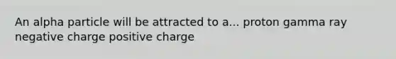 An alpha particle will be attracted to a... proton gamma ray negative charge positive charge