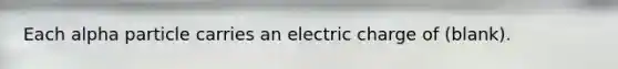 Each alpha particle carries an electric charge of (blank).