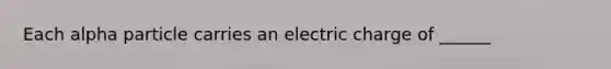 Each alpha particle carries an electric charge of ______