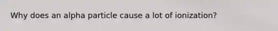 Why does an alpha particle cause a lot of ionization?